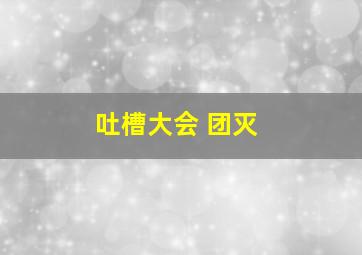 吐槽大会 团灭